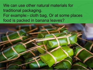 We can use other natural materials for
traditional packaging.
For example:- cloth bag, Or at some places
food is packed in banana leaves?
 