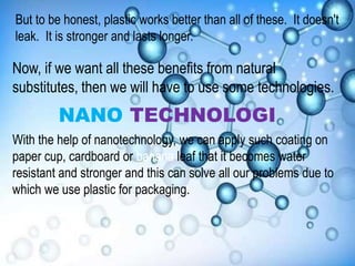 But to be honest, plastic works better than all of these. It doesn't
leak. It is stronger and lasts longer.
Now, if we want all these benefits from natural
substitutes, then we will have to use some technologies.
NANO TECHNOLOGI
With the help of nanotechnology, we can apply such coating on
paper cup, cardboard or banana leaf that it becomes water
resistant and stronger and this can solve all our problems due to
which we use plastic for packaging.
 