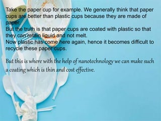 Take the paper cup for example. We generally think that paper
cups are better than plastic cups because they are made of
paper.
But the truth is that paper cups are coated with plastic so that
they can retain liquid and not melt.
Now plastic has come here again, hence it becomes difficult to
recycle these paper cups.
But this is where with the help of nanotechnology we can make such
a coating which is thin and cost effective.
 