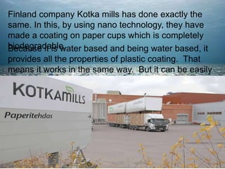 Finland company Kotka mills has done exactly the
same. In this, by using nano technology, they have
made a coating on paper cups which is completely
biodegradable.
Because it is water based and being water based, it
provides all the properties of plastic coating. That
means it works in the same way. But it can be easily
recycled.
 