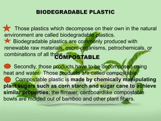 BIODEGRADABLE PLASTIC
Those plastics which decompose on their own in the natural
environment are called biodegradable plastics.
Biodegradable plastics are commonly produced with
renewable raw materials, micro-organisms, petrochemicals, or
combinations of all three.
COMPOSTABLE
Secondly, those products have to be decomposed using
heat and water. Those products are called compostable.
Compostable plastic is made by chemically manipulating
plant sugars such as corn starch and sugar cane to achieve
similar properties; the flimsier, cardboardlike compostable
bowls are molded out of bamboo and other plant fibers.
 