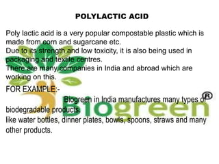 POLYLACTIC ACID
Poly lactic acid is a very popular compostable plastic which is
made from corn and sugarcane etc.
Due to its strength and low toxicity, it is also being used in
packaging and textile centres.
There are many companies in India and abroad which are
working on this.
FOR EXAMPLE:-
Biogreen in India manufactures many types of
biodegradable products.
like water bottles, dinner plates, bowls, spoons, straws and many
other products.
 