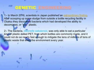 GENETIC ENGINEERING
1:- In March 2016, scientists in Japan published an extraordinary finding.
After scooping up some sludge from outside a bottle recycling facility in
Osaka, they discovered bacteria which had developed the ability to
decompose, or “eat,” plastic.
2:- The bacteria, Ideonella sakaiensis, was only able to eat a particular
kind of plastic called PET, from which bottles are commonly made, and it
could not do so nearly fast enough to mitigate the tens of millions of tons of
plastic waste that enter the environment every year.
 