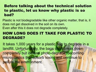 Before talking about the technical solution
to plastic, let us know why plastic is so
bad?
Plastic is not biodegradable like other organic matter, that is, it
does not get dissolved in the soil on its own.
Even after this it does not degrade completely.
HOW LONG DOES IT TAKE FOR PLASTIC TO
DEGRADE?
It takes 1,000 years for a plastic bag to degrade in a
landfill. Unfortunately, the bags don't break down
completely but instead photo-degrade, becoming
microplastics that absorb toxins and continue to
pollute the environment.
 