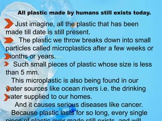 All plastic made by humans still exists today.
Just imagine, all the plastic that has been
made till date is still present.
The plastic we throw breaks down into small
particles called microplastics after a few weeks or
months or years.
Such small pieces of plastic whose size is less
than 5 mm.
This microplastic is also being found in our
water sources like ocean rivers i.e. the drinking
water supplied to our homes.
And it causes serious diseases like cancer.
Because plastic lasts for so long, every single
 