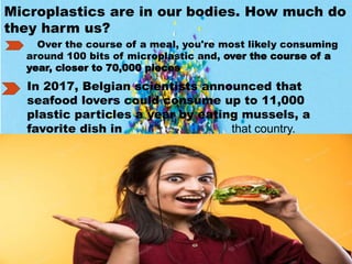 Microplastics are in our bodies. How much do
they harm us?
Over the course of a meal, you're most likely consuming
around 100 bits of microplastic and, over the course of a
year, closer to 70,000 pieces.
In 2017, Belgian scientists announced that
seafood lovers could consume up to 11,000
plastic particles a year by eating mussels, a
favorite dish in that country.
 