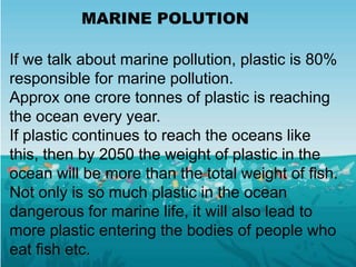 MARINE POLUTION
If we talk about marine pollution, plastic is 80%
responsible for marine pollution.
Approx one crore tonnes of plastic is reaching
the ocean every year.
If plastic continues to reach the oceans like
this, then by 2050 the weight of plastic in the
ocean will be more than the total weight of fish.
Not only is so much plastic in the ocean
dangerous for marine life, it will also lead to
more plastic entering the bodies of people who
eat fish etc.
 