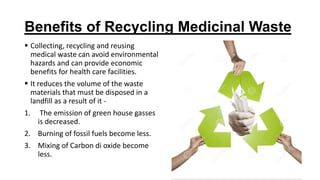 Benefits of Recycling Medicinal Waste
 Collecting, recycling and reusing
medical waste can avoid environmental
hazards and can provide economic
benefits for health care facilities.
 It reduces the volume of the waste
materials that must be disposed in a
landfill as a result of it -
1. The emission of green house gasses
is decreased.
2. Burning of fossil fuels become less.
3. Mixing of Carbon di oxide become
less.
 