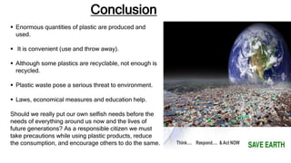 Conclusion
 Enormous quantities of plastic are produced and
used.
 It is convenient (use and throw away).
 Although some plastics are recyclable, not enough is
recycled.
 Plastic waste pose a serious threat to environment.
 Laws, economical measures and education help.
Should we really put our own selfish needs before the
needs of everything around us now and the lives of
future generations? As a responsible citizen we must
take precautions while using plastic products, reduce
the consumption, and encourage others to do the same.
 