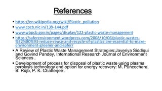 References
 https://en.wikipedia.org/wiki/Plastic_pollution
 www.cpcb.nic.in/139-144.pdf
 www.wbpcb.gov.in/pages/display/122-plastic-waste-management
 https://saferenvironment.wordpress.com/2008/10/06/plastic-wastes-
%E2%80%93-reduce-reuse-and-recycle-of-plastics-are-essential-to-make-
environment-greener-and-safer/
 A Review of Plastic Waste Management Strategies:Javeriya Siddiqui
and Govind Pandey, International Research Journal of Environment
Sciences .
 Development of process for disposal of plastic waste using plasma
pyrolysis technology and option for energy recovery: M. Puncochara,
B. Rujb, P. K. Chatterjee .
 