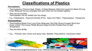 Classifications of Plastics
Thermoplastics:-
• Thermoplastics (Thermo=Heat, Plastic =A State Between Solid And Liquid) Are Made Of Long
Chain Molecule that are entangled with each other but not bonded together.
• They can be recycled.
Thermoplastic can be molded Into any shape,
• E.g.. Polyethylene , Polyvinyl Chloride (PVC) , Nylon And Teflon , Polypropylene , Polystyrene
Thermosetting:-
• Thermosetting Made From Long Chain Molecules Tied With Strong Covalent Bond And
Cross Linked -This Cause Plastic Became Rigid And Not Flexible Even At High
Temperature.
• They Are More Brittle.
• E.g.. - Phenolic resin, Amino and epoxy resin, Bakelite, Polyurethane, Vulcanized rubber.
 