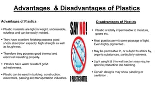 Advantages & Disadvantages of Plastics
Disadvantages of Plastics
 Plastic is totally impermeable to moisture,
gases etc.
 Most plastics permit some passage of light.
Even highly pigmented .
 May be permeable to, or subject to attack by,
organic substances, particularly solvents.
 Light weight & thin wall section may require
specific production line handling.
 Certain designs may show paneling or
cavitation .
Advantages of Plastics
 Plastic materials are light in weight, unbreakable,
odorless and can be easily molded.
 They have excellent finishing possess good
shock absorption capacity, high strength as well
as toughness.
 Therefore they possess good thermal and
electrical insulating property.
 Plastics have water resistant good
adhesiveness.
 Plastic can be used in building, construction,
electronics, packing and transportation industries.
 
