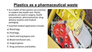 Plastics as a pharmaceutical waste
 As a matter of fact plastics are essential
in modern day health care. Plastic
products are used in surgery, health
care products, pharmaceuticals, drug
delivery systems and medical
packaging.
 Essential medical applications include:
a) Blood bags.
b) Fluid bags.
c) Heart and lung bypass sets.
d) Blood transfusion sets.
e) Surgical gloves.
f) Drug containers and bottles.
 