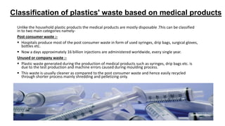 Classification of plastics' waste based on medical products
Unlike the household plastic products the medical products are mostly disposable .This can be classified
in to two main categories namely-
Post consumer waste :-
 Hospitals produce most of the post consumer waste in form of used syringes, drip bags, surgical gloves,
bottles etc.
 Now a days approximately 16 billion injections are administered worldwide, every single year.
Unused or company waste :-
 Plastic waste generated during the production of medical products such as syringes, drip bags etc. is
due to the test production and machine errors caused during moulding process.
 This waste is usually cleaner as compared to the post consumer waste and hence easily recycled
through shorter process mainly shredding and pelletizing only.
 
