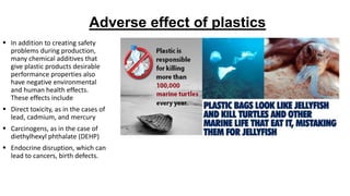 Adverse effect of plastics
 In addition to creating safety
problems during production,
many chemical additives that
give plastic products desirable
performance properties also
have negative environmental
and human health effects.
These effects include
 Direct toxicity, as in the cases of
lead, cadmium, and mercury
 Carcinogens, as in the case of
diethylhexyl phthalate (DEHP)
 Endocrine disruption, which can
lead to cancers, birth defects.
 