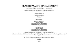 PLASTIC WASTE MANAGEMENT
The Seminar Report / Project Report is submitted to
BCDA COLLEGE OF PHARMACY AND TECHNOLOGY
Under the guidance of
Prof (Dr.) N.N BALA,
Principal
Presented By,
Arindam Mukherjee
B.Pharm. 6th Sem.
University Roll No- 20101914010
Registration No- 142010210012
&
Dipu Batabyal
B.Pharm. 6th Sem.
University Roll No- 20101914020
Registration No- 142010210023
BCDA COLLEGE OF PHARMACY AND TECHNOLOGY
Affiliated to Maulana Abul Kamal Azad University of Technology (Formerly known as West Bengal University of
Technology),Kolkata
78, Jessore road (South), Hridaypur, Barasat, Kolkata-700127
INDIA
2017
 