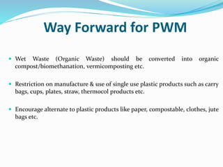 Way Forward for PWM
 Wet Waste (Organic Waste) should be converted into organic
compost/biomethanation, vermicomposting etc.
 Restriction on manufacture & use of single use plastic products such as carry
bags, cups, plates, straw, thermocol products etc.
 Encourage alternate to plastic products like paper, compostable, clothes, jute
bags etc.
 