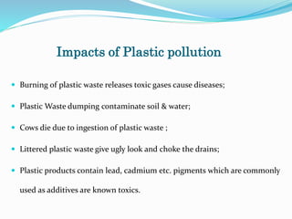 Impacts of Plastic pollution
 Burning of plastic waste releases toxic gases cause diseases;
 Plastic Waste dumping contaminate soil & water;
 Cows die due to ingestion of plastic waste ;
 Littered plastic waste give ugly look and choke the drains;
 Plastic products contain lead, cadmium etc. pigments which are commonly
used as additives are known toxics.
 