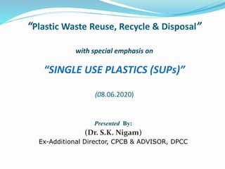 “Plastic Waste Reuse, Recycle & Disposal”
with special emphasis on
“SINGLE USE PLASTICS (SUPs)”
(08.06.2020)
Presented By:
(Dr. S.K. Nigam)
Ex-Additional Director, CPCB & ADVISOR, DPCC
 