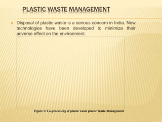 PLASTIC WASTE MANAGEMENT
 Disposal of plastic waste is a serious concern in India. New
technologies have been developed to minimize their
adverse effect on the environment.
Figure 1: Co-processing of plastic waste plastic Waste Management
 