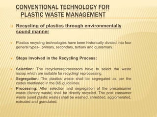 CONVENTIONAL TECHNOLOGY FOR
PLASTIC WASTE MANAGEMENT
 Recycling of plastics through environmentally
sound manner
 Plastics recycling technologies have been historically divided into four
general types- primary, secondary, tertiary and quaternary.
 Steps Involved in the Recycling Process:
 Selection: The recyclers/reprocessors have to select the waste
/scrap which are suitable for recycling/ reprocessing.
 Segregation: The plastics waste shall be segregated as per the
codes mentioned in the BiS guidelines.
 Processing: After selection and segregation of the preconsumer
waste (factory waste) shall be directly recycled. The post consumer
waste (used plastic waste) shall be washed, shredded, agglomerated,
extruded and granulated.
 