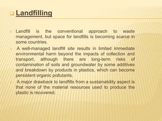  Landﬁlling
 Landﬁll is the conventional approach to waste
management, but space for landﬁlls is becoming scarce in
some countries.
 A well-managed landﬁll site results in limited immediate
environmental harm beyond the impacts of collection and
transport, although there are long-term risks of
contamination of soils and groundwater by some additives
and breakdown by products in plastics, which can become
persistent organic pollutants.
 A major drawback to landﬁlls from a sustainability aspect is
that none of the material resources used to produce the
plastic is recovered.
 