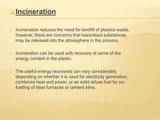  Incineration
 Incineration reduces the need for landﬁll of plastics waste,
however, there are concerns that hazardous substances
may be released into the atmosphere in the process.
 Incineration can be used with recovery of some of the
energy content in the plastic.
 The useful energy recovered can vary considerably
depending on whether it is used for electricity generation,
combined heat and power, or as solid refuse fuel for co-
fuelling of blast furnaces or cement kilns.
 