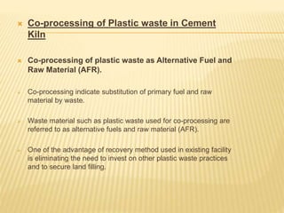  Co-processing of Plastic waste in Cement
Kiln
 Co-processing of plastic waste as Alternative Fuel and
Raw Material (AFR).
 Co-processing indicate substitution of primary fuel and raw
material by waste.
 Waste material such as plastic waste used for co-processing are
referred to as alternative fuels and raw material (AFR).
 One of the advantage of recovery method used in existing facility
is eliminating the need to invest on other plastic waste practices
and to secure land filling.
 