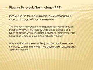  Plasma Pyrolysis Technology (PPT)
 Pyrolysis is the thermal disintegration of carbonaceous
material in oxygen-starved atmosphere.
 The intense and versatile heat generation capabilities of
Plasma Pyrolysis technology enable it to dispose of all
types of plastic waste including polymeric, biomedical and
hazardous waste in a safe and reliable manner.
 When optimized, the most likely compounds formed are
methane, carbon monoxide, hydrogen carbon dioxide and
water molecules.
 