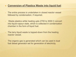  Conversion of Plastics Waste into liquid fuel
 The entire process is undertaken in closed reactor vessel
followed by condensation, if required.
 Waste plastics while heating upto 2700 to 3000 C convert
into liquid-vapour state, which is collected in condensation
chamber in the form of liquid fuel.
 The tarry liquid waste is topped-down from the heating
reactor vessel.
 The organic gas is generated which can be used in dual
fuel diesel generator set for generation of electricity.
 