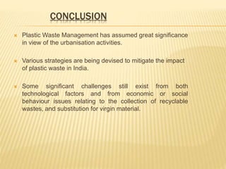 CONCLUSION
 Plastic Waste Management has assumed great significance
in view of the urbanisation activities.
 Various strategies are being devised to mitigate the impact
of plastic waste in India.
 Some significant challenges still exist from both
technological factors and from economic or social
behaviour issues relating to the collection of recyclable
wastes, and substitution for virgin material.
 