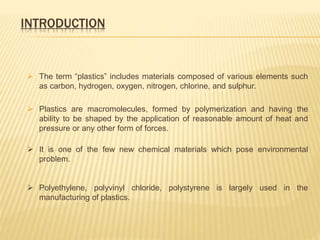 INTRODUCTION
 The term “plastics” includes materials composed of various elements such
as carbon, hydrogen, oxygen, nitrogen, chlorine, and sulphur.
 Plastics are macromolecules, formed by polymerization and having the
ability to be shaped by the application of reasonable amount of heat and
pressure or any other form of forces.
 It is one of the few new chemical materials which pose environmental
problem.
 Polyethylene, polyvinyl chloride, polystyrene is largely used in the
manufacturing of plastics.
 