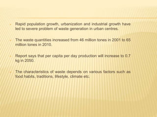  Rapid population growth, urbanization and industrial growth have
led to severe problem of waste generation in urban centres.
 The waste quantities increased from 46 million tones in 2001 to 65
million tones in 2010.
 Report says that per capita per day production will increase to 0.7
kg in 2050.
 The characteristics of waste depends on various factors such as
food habits, traditions, lifestyle, climate etc.
 