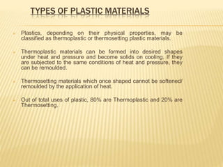 TYPES OF PLASTIC MATERIALS
 Plastics, depending on their physical properties, may be
classified as thermoplastic or thermosetting plastic materials.
 Thermoplastic materials can be formed into desired shapes
under heat and pressure and become solids on cooling. If they
are subjected to the same conditions of heat and pressure, they
can be remoulded.
 Thermosetting materials which once shaped cannot be softened/
remoulded by the application of heat.
 Out of total uses of plastic, 80% are Thermoplastic and 20% are
Thermosetting.
 