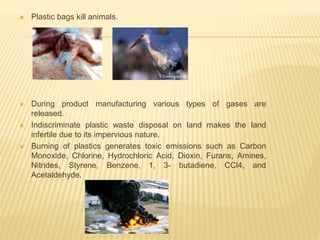  Plastic bags kill animals.
 During product manufacturing various types of gases are
released.
 Indiscriminate plastic waste disposal on land makes the land
infertile due to its impervious nature.
 Burning of plastics generates toxic emissions such as Carbon
Monoxide, Chlorine, Hydrochloric Acid, Dioxin, Furans, Amines,
Nitrides, Styrene, Benzene, 1, 3- butadiene, CCl4, and
Acetaldehyde.
 