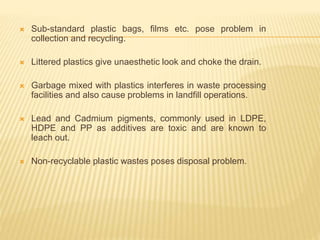  Sub-standard plastic bags, films etc. pose problem in
collection and recycling.
 Littered plastics give unaesthetic look and choke the drain.
 Garbage mixed with plastics interferes in waste processing
facilities and also cause problems in landfill operations.
 Lead and Cadmium pigments, commonly used in LDPE,
HDPE and PP as additives are toxic and are known to
leach out.
 Non-recyclable plastic wastes poses disposal problem.
 