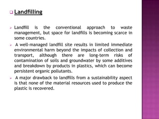  Landﬁlling


   Landﬁll is the conventional approach to waste
    management, but space for landﬁlls is becoming scarce in
    some countries.
    A well-managed landﬁll site results in limited immediate
    environmental harm beyond the impacts of collection and
    transport, although there are long-term risks of
    contamination of soils and groundwater by some additives
    and breakdown by products in plastics, which can become
    persistent organic pollutants.
    A major drawback to landﬁlls from a sustainability aspect
    is that none of the material resources used to produce the
    plastic is recovered.
 