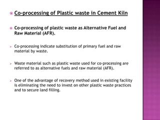    Co-processing of Plastic waste in Cement Kiln

   Co-processing of plastic waste as Alternative Fuel and
    Raw Material (AFR).

   Co-processing indicate substitution of primary fuel and raw
    material by waste.


   Waste material such as plastic waste used for co-processing are
    referred to as alternative fuels and raw material (AFR).


   One of the advantage of recovery method used in existing facility
    is eliminating the need to invest on other plastic waste practices
    and to secure land filling.
 