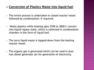    Conversion of Plastics Waste into liquid fuel

   The entire process is undertaken in closed reactor vessel
    followed by condensation, if required.

    Waste plastics while heating upto 2700 to 3000 C convert
    into liquid-vapour state, which is collected in condensation
    chamber in the form of liquid fuel.

   The tarry liquid waste is topped-down from the heating
    reactor vessel.

   The organic gas is generated which can be used in dual
    fuel diesel generator set for generation of electricity.
 