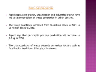   Rapid population growth, urbanization and industrial growth have
    led to severe problem of waste generation in urban centres.


   The waste quantities increased from 46 million tones in 2001 to
    65 million tones in 2010.


   Report says that per capita per day production will increase to
    0.7 kg in 2050.


   The characteristics of waste depends on various factors such as
    food habits, traditions, lifestyle, climate etc.
 