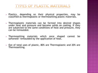    Plastics, depending on their physical properties, may be
    classified as thermoplastic or thermosetting plastic materials.

   Thermoplastic materials can be formed into desired shapes
    under heat and pressure and become solids on cooling. If they
    are subjected to the same conditions of heat and pressure, they
    can be remoulded.

   Thermosetting materials which once shaped          cannot   be
    softened/ remoulded by the application of heat.

   Out of total uses of plastic, 80% are Thermoplastic and 20% are
    Thermosetting.
 