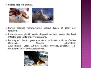    Plastic bags kill animals.




   During product manufacturing various types of gases are
    released.
   Indiscriminate plastic waste disposal on land makes the land
    infertile due to its impervious nature.
   Burning of plastics generates toxic emissions such as Carbon
    Monoxide,                 Chlorine,                Hydrochloric
    Acid, Dioxin, Furans, Amines, Nitrides, Styrene, Benzene, 1, 3-
    butadiene, CCl4, and Acetaldehyde.
 