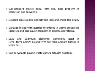    Sub-standard plastic bags, films etc. pose problem in
    collection and recycling.

   Littered plastics give unaesthetic look and choke the drain.

   Garbage mixed with plastics interferes in waste processing
    facilities and also cause problems in landfill operations.

   Lead and Cadmium pigments, commonly used in
    LDPE, HDPE and PP as additives are toxic and are known to
    leach out.

   Non-recyclable plastic wastes poses disposal problem.
 