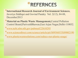 *
*International Research Journal of Environment Sciences,
Javeriya Siddiqui and Govind Pandey Vol. 2(12), 84-88,
December2013
*Material on Plastic Waste Management,Central Pollution
Control Board,PariveshBhawan,East Arjun Nagar,Delhi-110032.
*www.ncbi.nlm.nih.gov/pubmed/22610295
*www.sciencedirect.com/science/article/pii/S0956053X09002190
*www.plasticwastesolutions.com/reduce-our-plastic-usage/
 