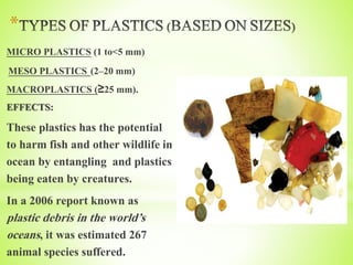 *
MICRO PLASTICS (1 to<5 mm)
MESO PLASTICS (2–20 mm)
MACROPLASTICS (≥25 mm).
EFFECTS:
These plastics has the potential
to harm fish and other wildlife in
ocean by entangling and plastics
being eaten by creatures.
In a 2006 report known as
plastic debris in the world’s
oceans, it was estimated 267
animal species suffered.
 