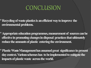 CONCLUSION
*Recyclingofwasteplasticsisanefficientwaytoimprove the
environmentalproblems.
*Appropriateeducationprogrammes,measurementof sourcescanbe
effectiveinpromotingchangesindisposal practicesthatultimately
reducetheamountsofplastic enteringtheenvironment.
*PlasticWasteManagementhasassumedgreat significanceinpresent
daycontext.Variousschemeshas tobeimplementedtomitigatethe
impactsofplasticwaste acrosstheworld.
 
