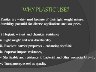 Plastics are widely used because of theirlight weight nature,
durability, potential for diverse applications and low price.
i. Hygienic –inert and chemical resistance
ii. Light weight and non-breakability
iii. Excellent barrier properties - enhancing shelf-life,
iv. Superior impact resistance,
v.Sterilizable and resistance to bacterial and other microbialGrowth,
vi. Transparencyaswellas opacity.
WHY PLASTIC USE?
 