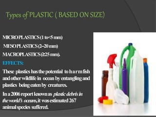 MICROPLASTICS(1to<5mm)
MESOPLASTICS(2–20mm)
MACROPLASTICS(≥25mm).
EFFECTS:
These plasticshasthepotential toharmfish
andotherwildlifein oceanbyentanglingand
plastics beingeatenby creatures.
Ina2006reportknownas plasticdebrisin
theworld’s oceans,itwasestimated267
animalspecies suffered.
Types of PLASTIC ( BASED ON SIZE)
 