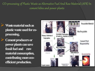  Wastematerialsuchas
plasticwasteusedforco-
processing.
 Cementproducersor
powerplantscansave
fossilfueland raw
materialconsumption,
contributingmoreeco-
efficientproduction.
CO-processing of Plastic Waste as Alternative Fuel And Raw Material (AFR) In
cement kilns and power plants
 