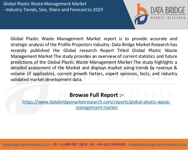 databridgemarketresearch.com US : +1-888-387-2818 UK : +44-161-394-0625 sales@databridgemarketresearch.com
1
Global Plastic Waste Management Market
- Industry Trends, Size, Share and Forecast to 2029
Global Plastic Waste Management Market report is to provide accurate and
strategic analysis of the Profile Projectors industry. Data Bridge Market Research has
recently published the Global research Report Titled Global Plastic Waste
Management Market The study provides an overview of current statistics and future
predictions of the Global Plastic Waste Management Market The study highlights a
detailed assessment of the Market and displays market sizing trends by revenue &
volume (if applicable), current growth factors, expert opinions, facts, and industry
validated market development data.
Browse Full Report :-
https://www.databridgemarketresearch.com/reports/global-plastic-waste-
management-market
 